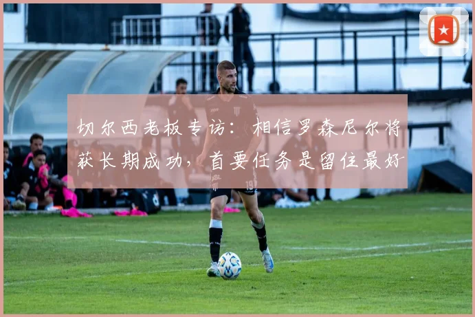 切尔西老板专访：相信罗森尼尔将获长期成功，首要任务是留住最好球员