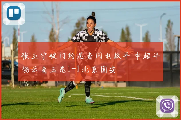 张玉宁破门约尼查闪电扳平 中超半场云南玉昆1-1北京国安