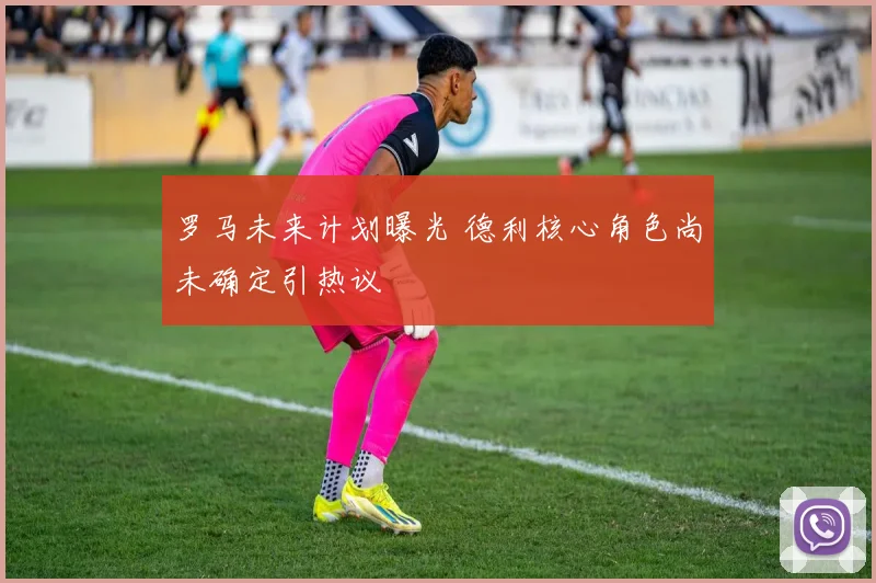 罗马未来计划曝光 德利核心角色尚未确定引热议