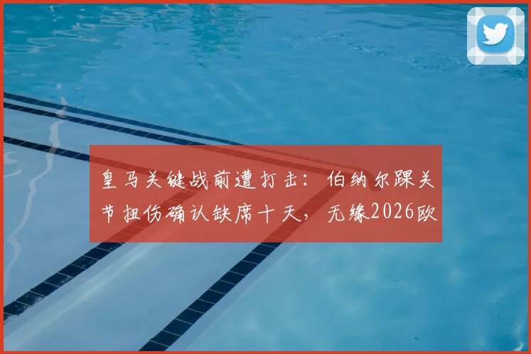 皇马关键战前遭打击:伯纳尔踝关节扭伤确认缺席十天,无缘2026欧冠对阵马竞首回合,谁来顶替?
