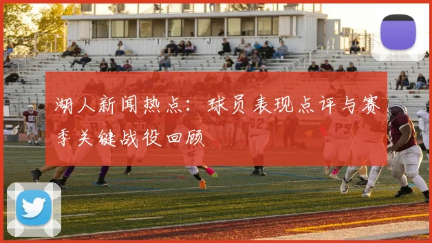 湖人新闻热点：球员表现点评与赛季关键战役回顾