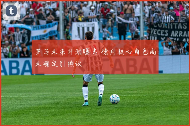罗马未来计划曝光 德利核心角色尚未确定引热议