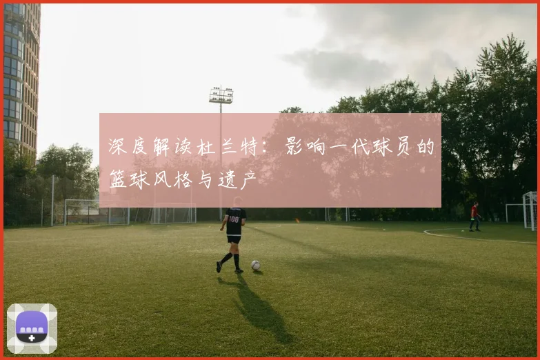 深度解读杜兰特:影响一代球员的篮球风格与遗产