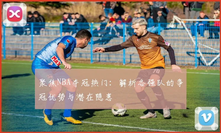 聚焦NBA夺冠热门：解析各强队的争冠优势与潜在隐患