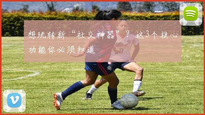 想玩转新“社交神器”？这3个核心功能你必须知道