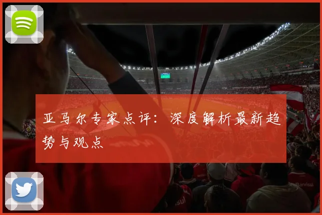 亚马尔专家点评：深度解析最新趋势与观点