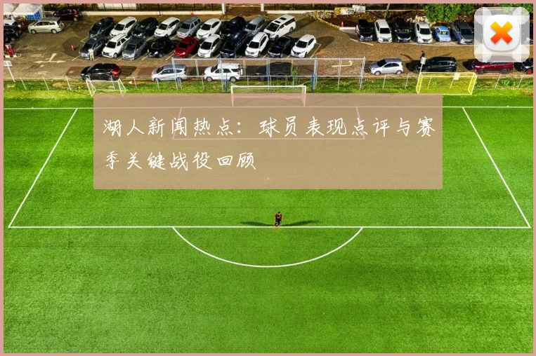 湖人新闻热点：球员表现点评与赛季关键战役回顾