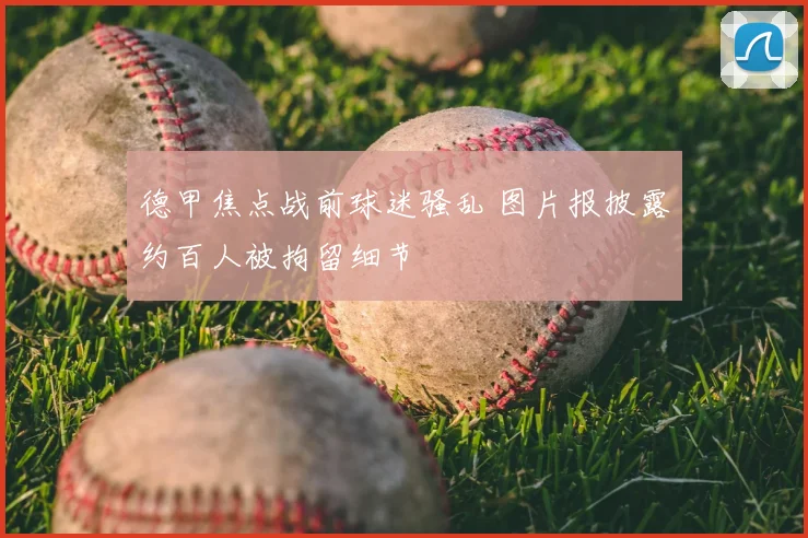 德甲焦点战前球迷骚乱 图片报披露约百人被拘留细节
