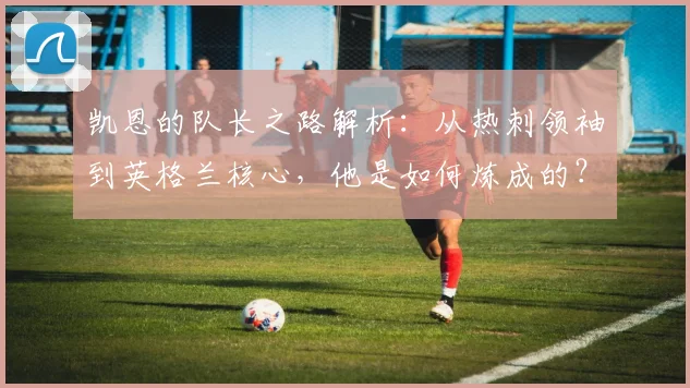 凯恩的队长之路解析:从热刺领袖到英格兰核心,他是如何炼成的?