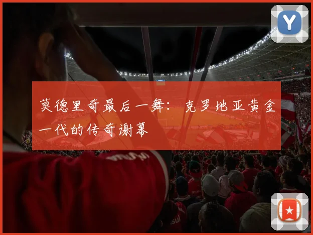 莫德里奇最后一舞:克罗地亚黄金一代的传奇谢幕