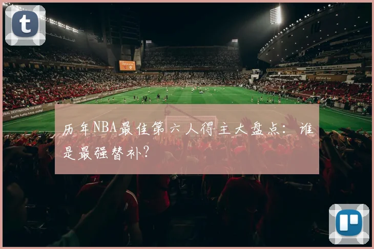 历年NBA最佳第六人得主大盘点：谁是最强替补？