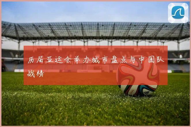 历届亚运会举办城市盘点与中国队战绩